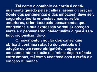 Tal como o comboio de corda é conti-
nuamente guiado pelas calhas, assim o coração
(fonte dos sentimentos e das emoções) deve ser,
segundo a teoria enunciada nas estrofes
anteriores, orien-tado pelo pensamento, que
condiciona a sua expressão verbal. O coração
sente e o pensamento intelectualiza o que é sen-
tido, racionalizando-o.
O movimento circular dos carris, que
obriga à contínua rotação do comboio e à
adoção de um rumo obrigatório, sugere a
constante inter-relação e a íntima depen-dência
entre ambos, tal como acontece com a razão e a
emoção humanas.
 
