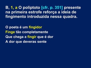 B, 1, a O poliptoto [cfr. p. 351] presente
na primeira estrofe reforça a ideia de
fingimento introduzida nessa quadra.
O poeta é um fingidor
Finge tão completamente
Que chega a fingir que é dor
A dor que deveras sente
 