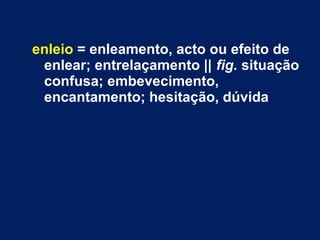 enleio = enleamento, acto ou efeito de
enlear; entrelaçamento || fig. situação
confusa; embevecimento,
encantamento; hesitação, dúvida
 
