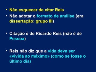 • Não esquecer de citar Reis
• Não adotar o formato de análise (era
dissertação: grupo III)
• Citação é de Ricardo Reis (não é de
Pessoa)
• Reis não diz que a vida deva ser
«vivida ao máximo» (como se fosse o
último dia)
 