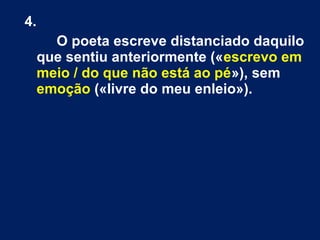 4.
O poeta escreve distanciado daquilo
que sentiu anteriormente («escrevo em
meio / do que não está ao pé»), sem
emoção («livre do meu enleio»).
 
