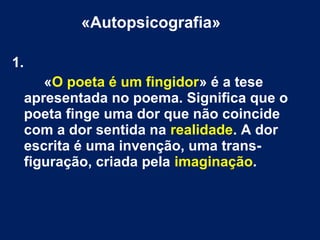 «Autopsicografia»
1.
«O poeta é um fingidor» é a tese
apresentada no poema. Significa que o
poeta finge uma dor que não coincide
com a dor sentida na realidade. A dor
escrita é uma invenção, uma trans-
figuração, criada pela imaginação.
 