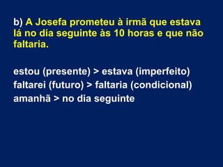 b) A Josefa prometeu à irmã que estava
lá no dia seguinte às 10 horas e que não
faltaria.
estou (presente) > estava (imperfeito)
faltarei (futuro) > faltaria (condicional)
amanhã > no dia seguinte
 