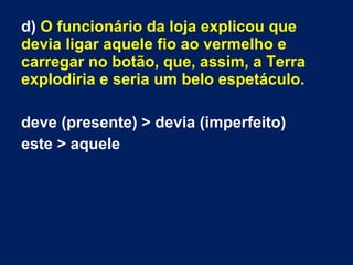 d) O funcionário da loja explicou que
devia ligar aquele fio ao vermelho e
carregar no botão, que, assim, a Terra
explodiria e seria um belo espetáculo.
deve (presente) > devia (imperfeito)
este > aquele
 