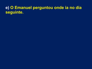e) O Emanuel perguntou onde ia no dia
seguinte.
 