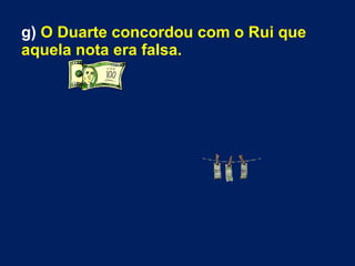 g) O Duarte concordou com o Rui que
aquela nota era falsa.
 
