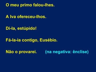 O meu primo falou-lhes.
A Iva ofereceu-lhos.
Di-la, estúpido!
Fá-la-ia contigo, Eusébio.
Não o provarei. (na negativa: ênclise)
 