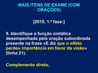 MAIS ITENS DE EXAME (COM
ORAÇÕES)
[2015, 1.ª fase:]
9. Identifique a função sintática
desempenhada pela oração subordinada
presente na frase «E diz que o olfato
perdeu importância em favor da visão»
(linha 21).
Complemento direto.
 