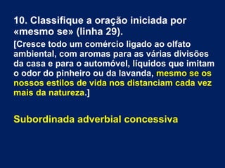 10. Classifique a oração iniciada por
«mesmo se» (linha 29).
[Cresce todo um comércio ligado ao olfato
ambiental, com aromas para as várias divisões
da casa e para o automóvel, líquidos que imitam
o odor do pinheiro ou da lavanda, mesmo se os
nossos estilos de vida nos distanciam cada vez
mais da natureza.]
Subordinada adverbial concessiva
 
 