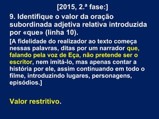 [2015, 2.ª fase:]
9. Identifique o valor da oração
subordinada adjetiva relativa introduzida
por «que» (linha 10).
[A fidelidade do realizador ao texto começa
nessas palavras, ditas por um narrador que,
falando pela voz de Eça, não pretende ser o
escritor, nem imitá-lo, mas apenas contar a
história por ele, assim continuando em todo o
filme, introduzindo lugares, personagens,
episódios.]
Valor restritivo.
 
 