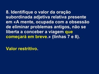 8. Identifique o valor da oração
subordinada adjetiva relativa presente
em «A mente, ocupada com a obsessão
de eliminar problemas antigos, não se
liberta a conceber a viagem que
começará em breve.» (linhas 7 e 8).
Valor restritivo.
 