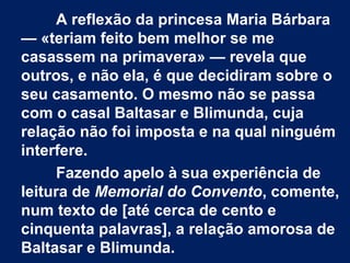 A reflexão da princesa Maria Bárbara
— «teriam feito bem melhor se me
casassem na primavera» — revela que
outros, e não ela, é que decidiram sobre o
seu casamento. O mesmo não se passa
com o casal Baltasar e Blimunda, cuja
relação não foi imposta e na qual ninguém
interfere.
Fazendo apelo à sua experiência de
leitura de Memorial do Convento, comente,
num texto de [até cerca de cento e
cinquenta palavras], a relação amorosa de
Baltasar e Blimunda.
 