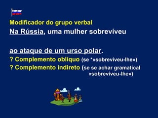 Modificador do grupo verbal
Na Rússia, uma mulher sobreviveu
ao ataque de um urso polar.
? Complemento oblíquo (se *«sobreviveu-lhe»)
? Complemento indireto (se se achar gramatical
«sobreviveu-lhe»)
 