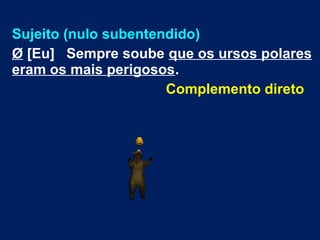Sujeito (nulo subentendido)
Ø [Eu] Sempre soube que os ursos polares
eram os mais perigosos.
Complemento direto
 