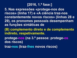 [2016, 1.ª fase:]
5. Nas expressões «protege-nos dos
riscos» (linha 17) e «A ciência traz-nos
constantemente novos riscos» (linhas 28 e
29), os pronomes pessoais desempenham
as funções sintáticas de
(B) complemento direto e de complemento
indireto, respetivamente.
protege-nos (na 3.ª pessoa: protege-os
dos riscos)
traz-nos (traz-lhes novos riscos)
 