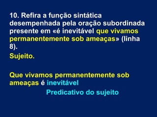 10. Refira a função sintática
desempenhada pela oração subordinada
presente em «é inevitável que vivamos
permanentemente sob ameaças» (linha
8).
Sujeito.
Que vivamos permanentemente sob
ameaças é inevitável
Predicativo do sujeito
 