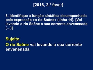 [2016, 2.ª fase:]
8. Identifique a função sintática desempenhada
pela expressão «o rio Saône» (linha 14). [Vai
levando o rio Saône a sua corrente envenenada
(…)]
Sujeito
O rio Saône vai levando a sua corrente
envenenada
 