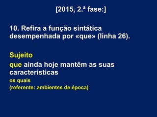 [2015, 2.ª fase:]
10. Refira a função sintática
desempenhada por «que» (linha 26).
Sujeito
que ainda hoje mantêm as suas
características
os quais
(referente: ambientes de época)
 