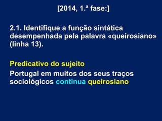 [2014, 1.ª fase:]
2.1. Identifique a função sintática
desempenhada pela palavra «queirosiano»
(linha 13).
Predicativo do sujeito
Portugal em muitos dos seus traços
sociológicos continua queirosiano
 