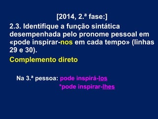 [2014, 2.ª fase:]
2.3. Identifique a função sintática
desempenhada pelo pronome pessoal em
«pode inspirar-nos em cada tempo» (linhas
29 e 30).
Complemento direto
Na 3.ª pessoa: pode inspirá-los
*pode inspirar-lhes
 