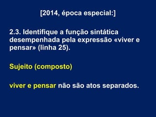 [2014, época especial:]
2.3. Identifique a função sintática
desempenhada pela expressão «viver e
pensar» (linha 25).
Sujeito (composto)
viver e pensar não são atos separados.
 