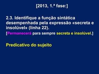 [2013, 1.ª fase:]
2.3. Identifique a função sintática
desempenhada pela expressão «secreta e
insolúvel» (linha 22).
[Permanecerá para sempre secreta e insolúvel.]
Predicativo do sujeito
 