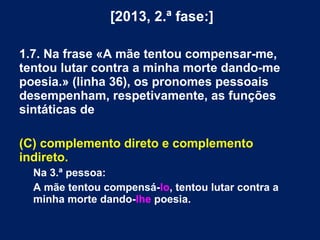 [2013, 2.ª fase:]
1.7. Na frase «A mãe tentou compensar-me,
tentou lutar contra a minha morte dando-me
poesia.» (linha 36), os pronomes pessoais
desempenham, respetivamente, as funções
sintáticas de
(C) complemento direto e complemento
indireto.
Na 3.ª pessoa:
A mãe tentou compensá-lo, tentou lutar contra a
minha morte dando-lhe poesia.
 