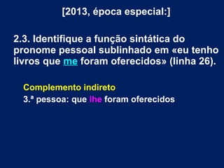 [2013, época especial:]
2.3. Identifique a função sintática do
pronome pessoal sublinhado em «eu tenho
livros que me foram oferecidos» (linha 26).
Complemento indireto
3.ª pessoa: que lhe foram oferecidos
 
