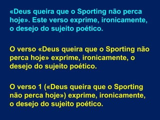 «Deus queira que o Sporting não perca
hoje». Este verso exprime, ironicamente,
o desejo do sujeito poético.
O verso «Deus queira que o Sporting não
perca hoje» exprime, ironicamente, o
desejo do sujeito poético.
O verso 1 («Deus queira que o Sporting
não perca hoje») exprime, ironicamente,
o desejo do sujeito poético.
 