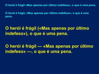O herói é frágil «Mas apenas por último indefeso», o que é uma pena.
O herói é frágil, «Mas apenas por último indefeso», o que é uma
pena.
O herói é frágil («Mas apenas por último
indefeso»), o que é uma pena.
O herói é frágil — «Mas apenas por último
indefeso» —, o que é uma pena.
 
