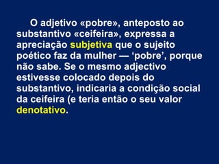 O adjetivo «pobre», anteposto ao
substantivo «ceifeira», expressa a
apreciação subjetiva que o sujeito
poético faz da mulher — ‘pobre’, porque
não sabe. Se o mesmo adjectivo
estivesse colocado depois do
substantivo, indicaria a condição social
da ceifeira (e teria então o seu valor
denotativo.
 