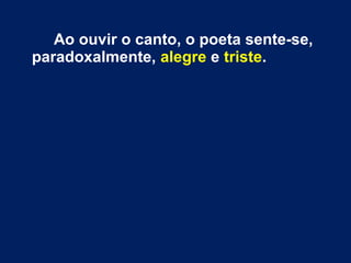 Ao ouvir o canto, o poeta sente-se,
paradoxalmente, alegre e triste.
 