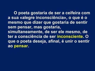 O poeta gostaria de ser a ceifeira com
a sua «alegre inconsciência», o que é o
mesmo que dizer que gostaria de sentir
sem pensar, mas gostaria,
simultaneamente, de ser ele mesmo, de
ter a consciência de ser inconsciente. O
que o poeta deseja, afinal, é unir o sentir
ao pensar.
 
