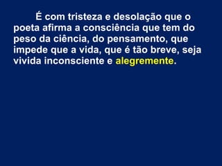 É com tristeza e desolação que o
poeta afirma a consciência que tem do
peso da ciência, do pensamento, que
impede que a vida, que é tão breve, seja
vivida inconsciente e alegremente.
 