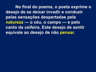 No final do poema, o poeta exprime o
desejo de se deixar invadir e conduzir
pelas sensações despertadas pela
natureza — o céu, o campo — e pelo
canto da ceifeira. Este desejo de sentir
equivale ao desejo de não pensar.
 
