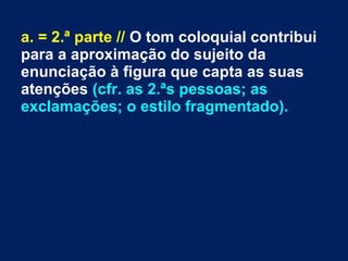a. = 2.ª parte // O tom coloquial contribui
para a aproximação do sujeito da
enunciação à figura que capta as suas
atenções (cfr. as 2.ªs pessoas; as
exclamações; o estilo fragmentado).
 