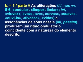 b. = 1.ª parte // As aliterações (/l/, nos vv.
5-6: «ondula», «limpo», limiar»; /v/,
«viuvez», «voz», ave», curvas», «suave»,
«ouvi-la», «tivesse», «vida») e
assonâncias de sons nasais (/ã/, passim)
produzem um ritmo ondulatório
coincidente com a natureza do elemento
descrito.
 