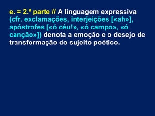 e. = 2.ª parte // A linguagem expressiva
(cfr. exclamações, interjeições [«ah»],
apóstrofes [«ó céu!», «ó campo», «ó
canção»]) denota a emoção e o desejo de
transformação do sujeito poético.
 