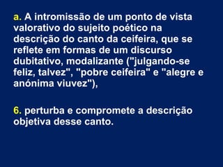 a. A intromissão de um ponto de vista
valorativo do sujeito poético na
descrição do canto da ceifeira, que se
reflete em formas de um discurso
dubitativo, modalizante ("julgando-se
feliz, talvez", "pobre ceifeira" e "alegre e
anónima viuvez"),
6. perturba e compromete a descrição
objetiva desse canto.
 