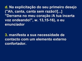 d. Na explicitação do seu primeiro desejo
("Ah, canta, canta sem razão!/[...]
"Derrama no meu coração /A tua incerta
voz ondeando!", w. 13,15-16), o eu
enunciador
3. manifesta a sua necessidade de
contacto com um elemento externo
confortador.
 