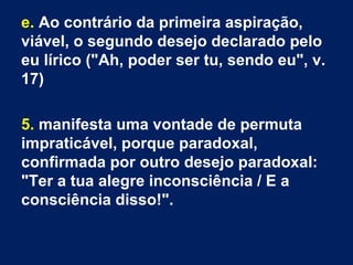 e. Ao contrário da primeira aspiração,
viável, o segundo desejo declarado pelo
eu lírico ("Ah, poder ser tu, sendo eu", v.
17)
5. manifesta uma vontade de permuta
impraticável, porque paradoxal,
confirmada por outro desejo paradoxal:
"Ter a tua alegre inconsciência / E a
consciência disso!".
 