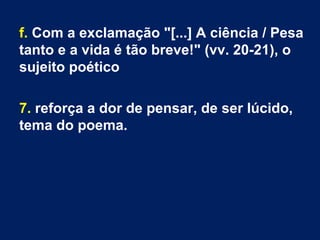 f. Com a exclamação "[...] A ciência / Pesa
tanto e a vida é tão breve!" (vv. 20-21), o
sujeito poético
7. reforça a dor de pensar, de ser lúcido,
tema do poema.
 