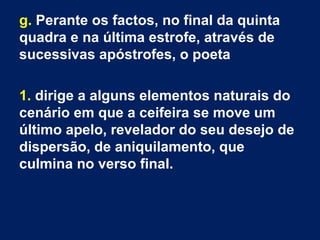 g. Perante os factos, no final da quinta
quadra e na última estrofe, através de
sucessivas apóstrofes, o poeta
1. dirige a alguns elementos naturais do
cenário em que a ceifeira se move um
último apelo, revelador do seu desejo de
dispersão, de aniquilamento, que
culmina no verso final.
 