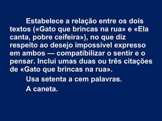 Estabelece a relação entre os dois
textos («Gato que brincas na rua» e «Ela
canta, pobre ceifeira»), no que diz
respeito ao desejo impossível expresso
em ambos — compatibilizar o sentir e o
pensar. Inclui umas duas ou três citações
de «Gato que brincas na rua».
Usa setenta a cem palavras.
A caneta.
 