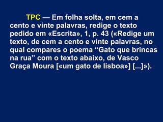 TPC — Em folha solta, em cem a
cento e vinte palavras, redige o texto
pedido em «Escrita», 1, p. 43 («Redige um
texto, de cem a cento e vinte palavras, no
qual compares o poema “Gato que brincas
na rua” com o texto abaixo, de Vasco
Graça Moura [«um gato de lisboa»] [...]»).
 