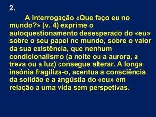 2.
A interrogação «Que faço eu no
mundo?» (v. 4) exprime o
autoquestionamento desesperado do «eu»
sobre o seu papel no mundo, sobre o valor
da sua existência, que nenhum
condicionalismo (a noite ou a aurora, a
treva ou a luz) consegue alterar. A longa
insónia fragiliza-o, acentua a consciência
da solidão e a angústia do «eu» em
relação a uma vida sem perspetivas.
 