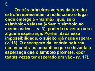 3.
Os três primeiros versos da terceira
estrofe representam a noite como o lugar
onde emerge a «manhã», que, se o
«símbolo» valesse («Nem o símbolo ao
menos vale» — v. 3), poderia trazer ao «eu»
alguma esperança. Porém, dada essa
impossibilidade, o sujeito «já nada espera»
(v. 18). O desespero da insónia noturna
não encontra na «manhã» que se levanta a
esperança que o símbolo promete, «por
tantas vezes ter esperado em vão» (v. 17).
 