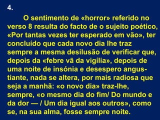 4.
O sentimento de «horror» referido no
verso 8 resulta do facto de o sujeito poético,
«Por tantas vezes ter esperado em vão», ter
concluído que cada novo dia lhe traz
sempre a mesma desilusão de verificar que,
depois da «febre vã da vigília», depois de
uma noite de insónia e desespero angus-
tiante, nada se altera, por mais radiosa que
seja a manhã: «o novo dia» traz-lhe,
sempre, «o mesmo dia do fim/ Do mundo e
da dor — / Um dia igual aos outros», como
se, na sua alma, fosse sempre noite.
 