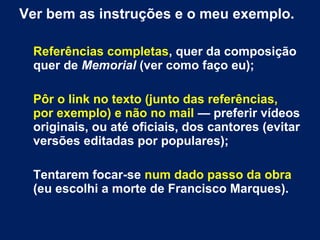 Ver bem as instruções e o meu exemplo.
Referências completas, quer da composição
quer de Memorial (ver como faço eu);
Pôr o link no texto (junto das referências,
por exemplo) e não no mail — preferir vídeos
originais, ou até oficiais, dos cantores (evitar
versões editadas por populares);
Tentarem focar-se num dado passo da obra
(eu escolhi a morte de Francisco Marques).
 