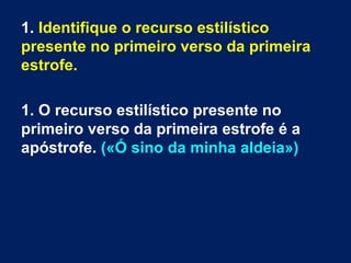 1. Identifique o recurso estilístico
presente no primeiro verso da primeira
estrofe.
1. O recurso estilístico presente no
primeiro verso da primeira estrofe é a
apóstrofe. («Ó sino da minha aldeia»)
 